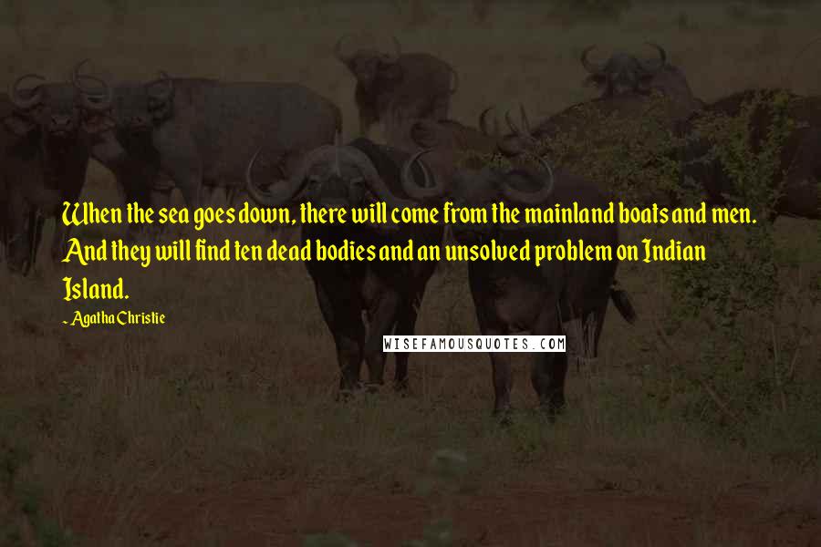 Agatha Christie Quotes: When the sea goes down, there will come from the mainland boats and men. And they will find ten dead bodies and an unsolved problem on Indian Island.