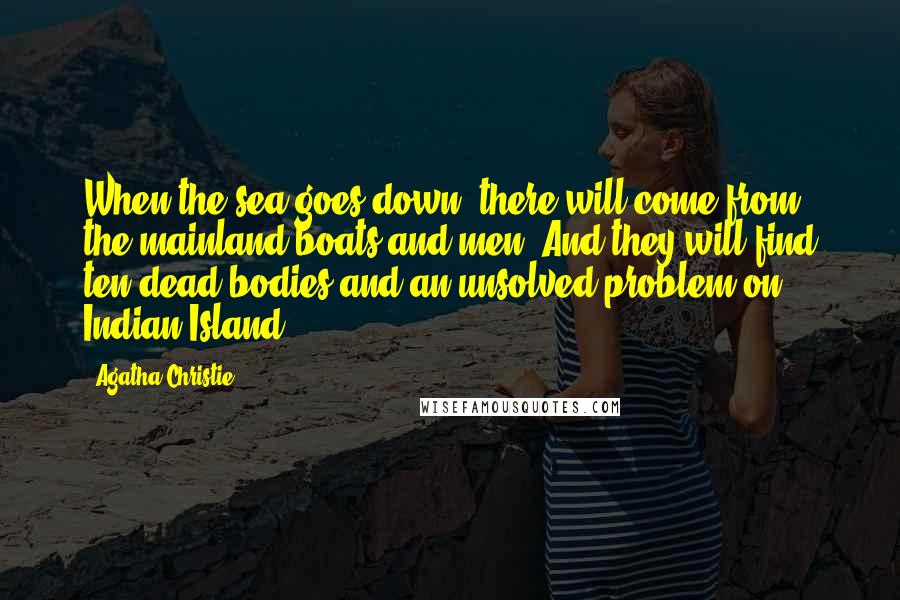 Agatha Christie Quotes: When the sea goes down, there will come from the mainland boats and men. And they will find ten dead bodies and an unsolved problem on Indian Island.