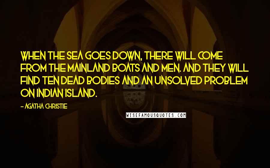 Agatha Christie Quotes: When the sea goes down, there will come from the mainland boats and men. And they will find ten dead bodies and an unsolved problem on Indian Island.