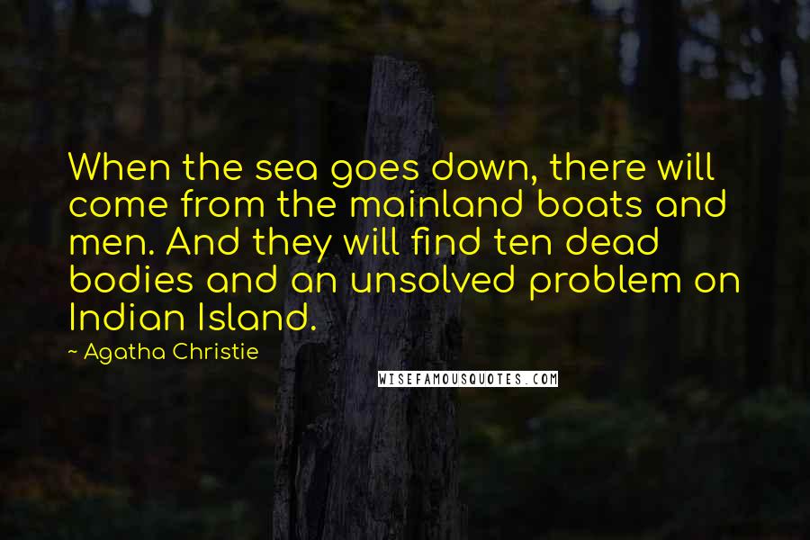 Agatha Christie Quotes: When the sea goes down, there will come from the mainland boats and men. And they will find ten dead bodies and an unsolved problem on Indian Island.