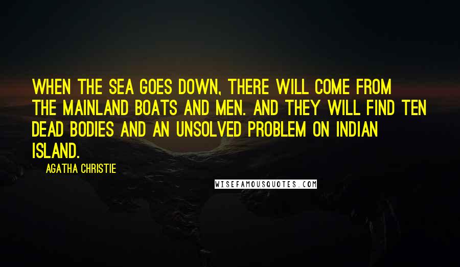 Agatha Christie Quotes: When the sea goes down, there will come from the mainland boats and men. And they will find ten dead bodies and an unsolved problem on Indian Island.