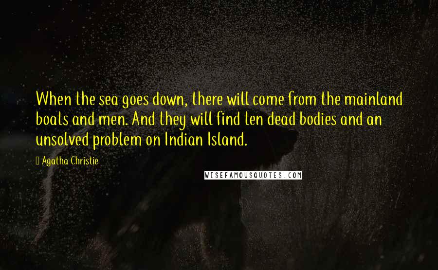 Agatha Christie Quotes: When the sea goes down, there will come from the mainland boats and men. And they will find ten dead bodies and an unsolved problem on Indian Island.
