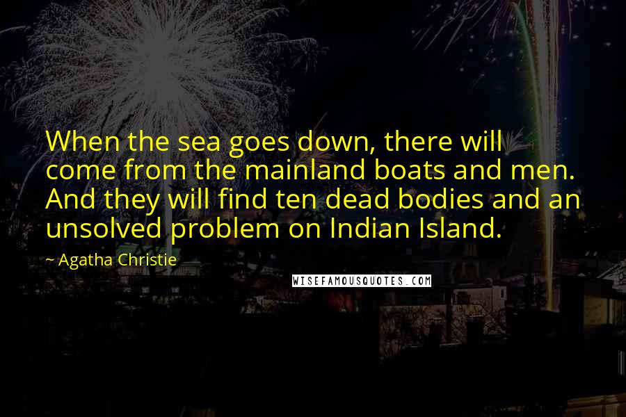 Agatha Christie Quotes: When the sea goes down, there will come from the mainland boats and men. And they will find ten dead bodies and an unsolved problem on Indian Island.