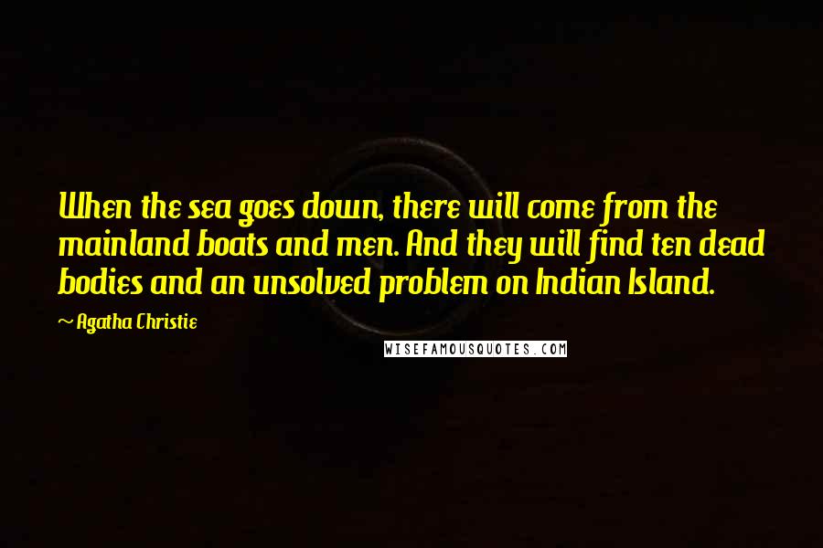 Agatha Christie Quotes: When the sea goes down, there will come from the mainland boats and men. And they will find ten dead bodies and an unsolved problem on Indian Island.