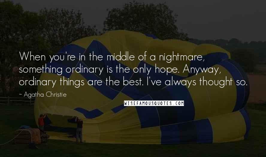 Agatha Christie Quotes: When you're in the middle of a nightmare, something ordinary is the only hope. Anyway, ordinary things are the best. I've always thought so.