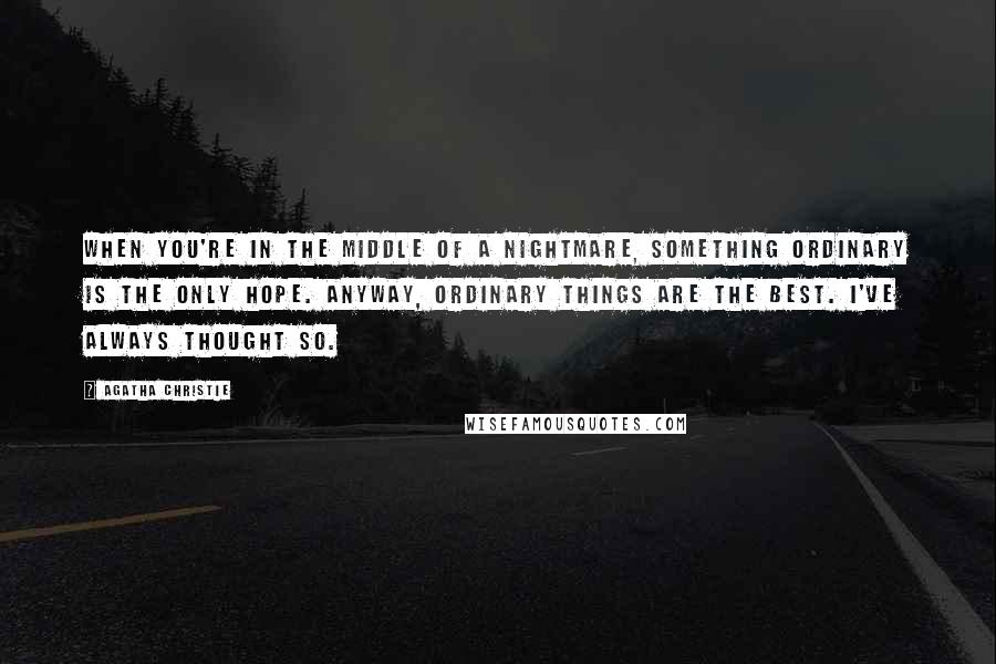 Agatha Christie Quotes: When you're in the middle of a nightmare, something ordinary is the only hope. Anyway, ordinary things are the best. I've always thought so.