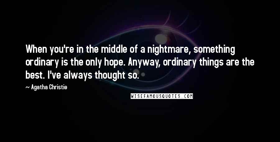 Agatha Christie Quotes: When you're in the middle of a nightmare, something ordinary is the only hope. Anyway, ordinary things are the best. I've always thought so.