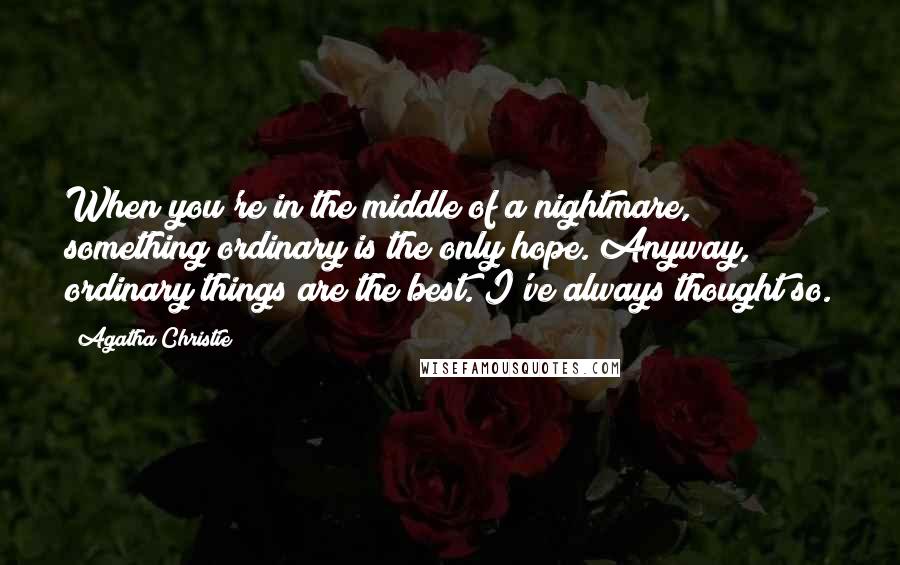 Agatha Christie Quotes: When you're in the middle of a nightmare, something ordinary is the only hope. Anyway, ordinary things are the best. I've always thought so.