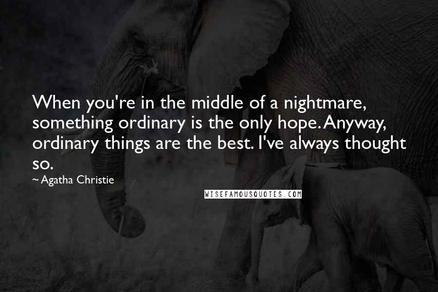 Agatha Christie Quotes: When you're in the middle of a nightmare, something ordinary is the only hope. Anyway, ordinary things are the best. I've always thought so.