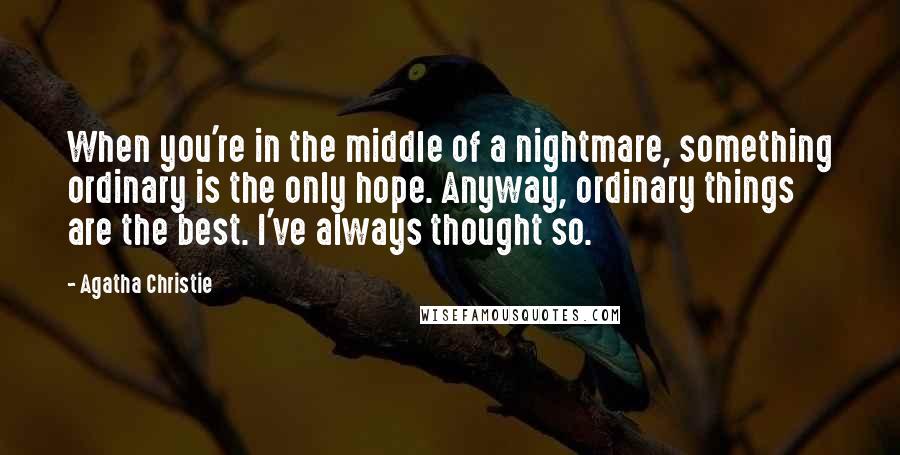Agatha Christie Quotes: When you're in the middle of a nightmare, something ordinary is the only hope. Anyway, ordinary things are the best. I've always thought so.