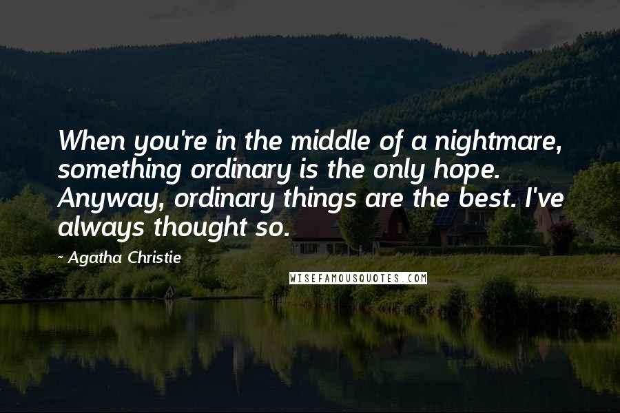 Agatha Christie Quotes: When you're in the middle of a nightmare, something ordinary is the only hope. Anyway, ordinary things are the best. I've always thought so.
