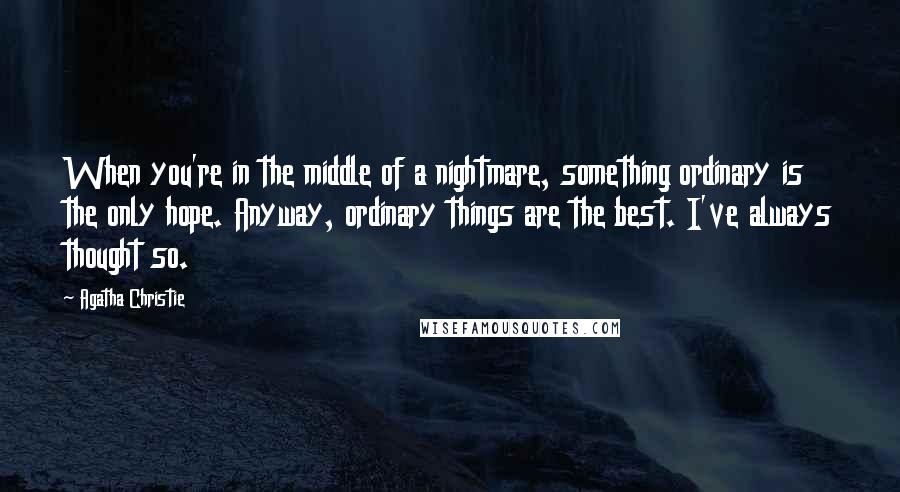 Agatha Christie Quotes: When you're in the middle of a nightmare, something ordinary is the only hope. Anyway, ordinary things are the best. I've always thought so.