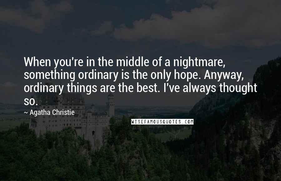 Agatha Christie Quotes: When you're in the middle of a nightmare, something ordinary is the only hope. Anyway, ordinary things are the best. I've always thought so.