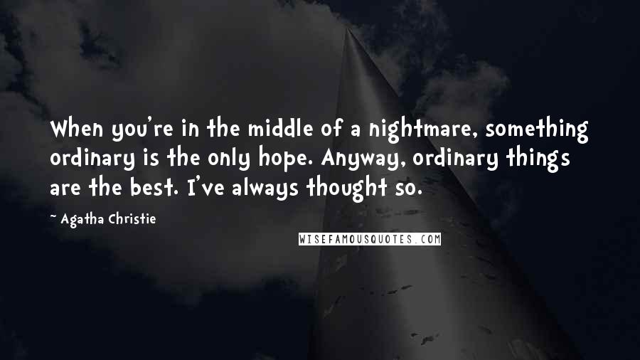 Agatha Christie Quotes: When you're in the middle of a nightmare, something ordinary is the only hope. Anyway, ordinary things are the best. I've always thought so.