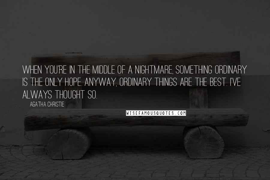Agatha Christie Quotes: When you're in the middle of a nightmare, something ordinary is the only hope. Anyway, ordinary things are the best. I've always thought so.