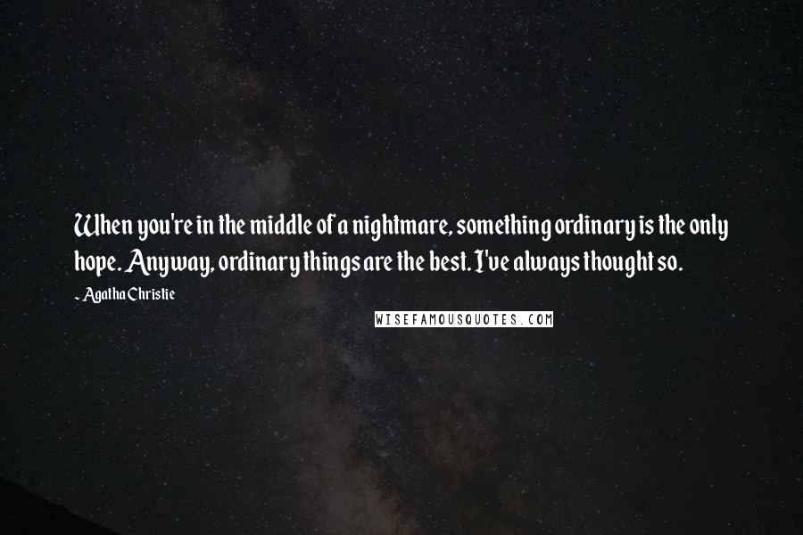 Agatha Christie Quotes: When you're in the middle of a nightmare, something ordinary is the only hope. Anyway, ordinary things are the best. I've always thought so.