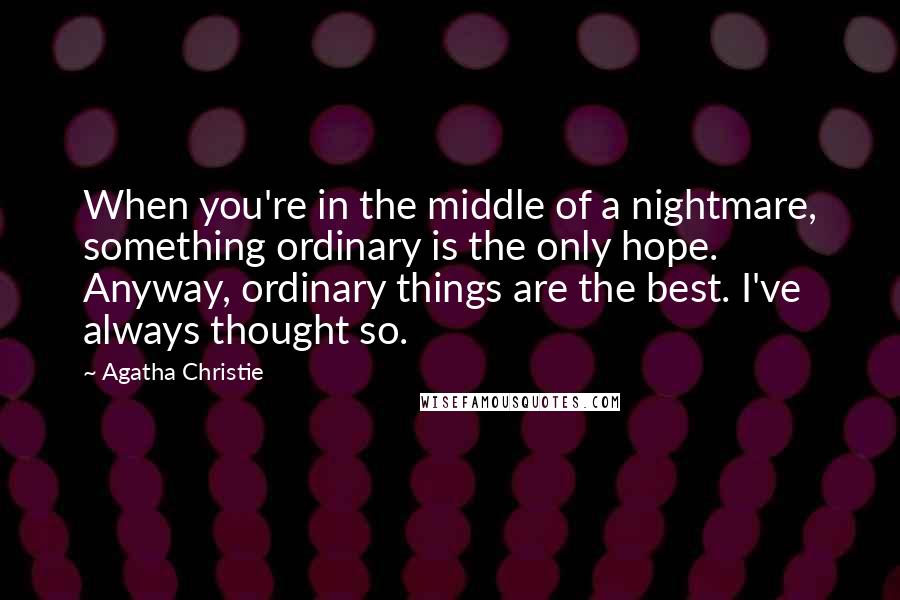 Agatha Christie Quotes: When you're in the middle of a nightmare, something ordinary is the only hope. Anyway, ordinary things are the best. I've always thought so.