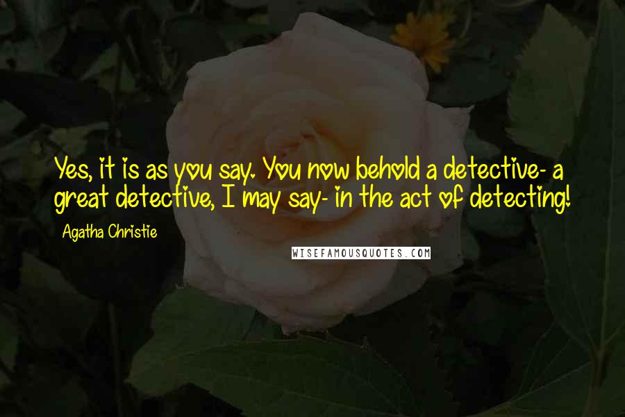 Agatha Christie Quotes: Yes, it is as you say. You now behold a detective- a great detective, I may say- in the act of detecting!