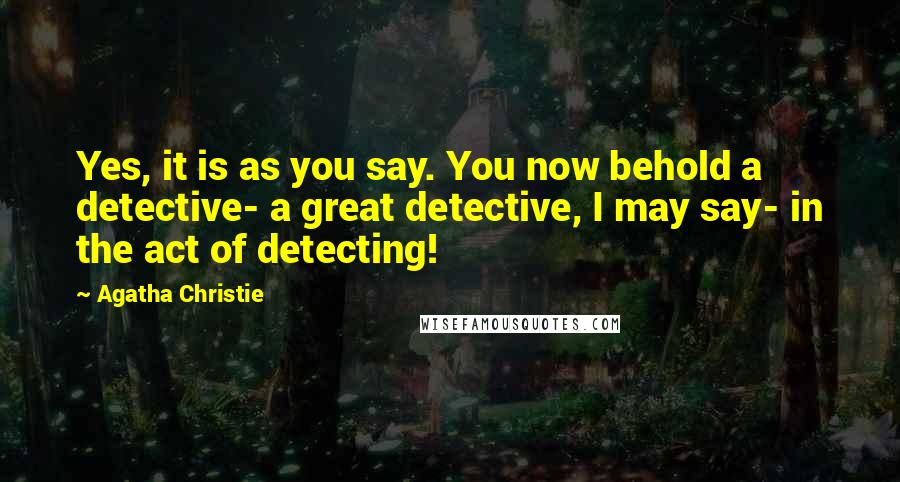 Agatha Christie Quotes: Yes, it is as you say. You now behold a detective- a great detective, I may say- in the act of detecting!