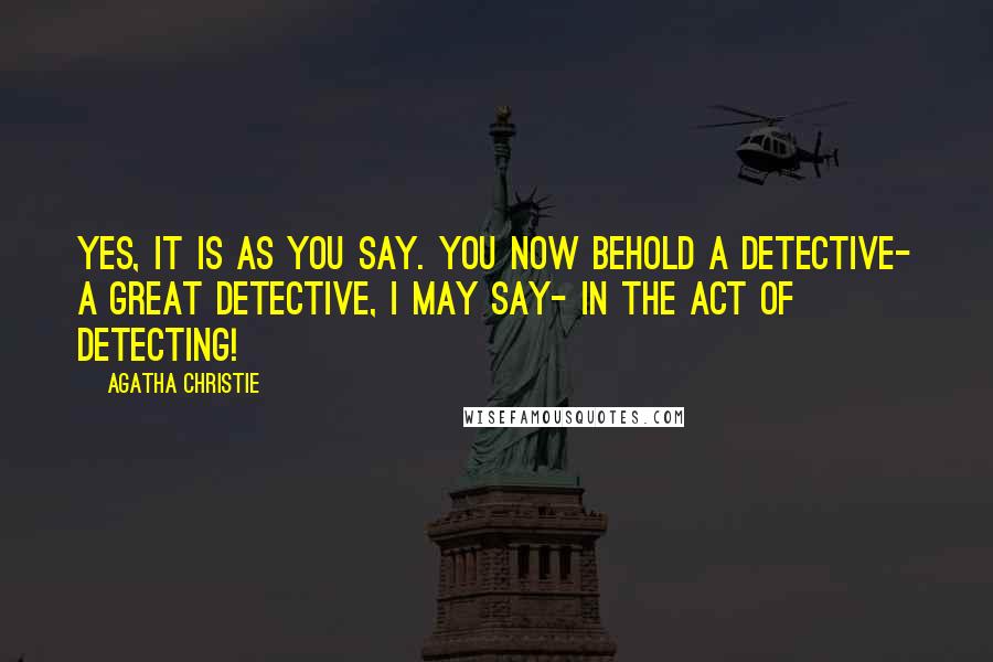 Agatha Christie Quotes: Yes, it is as you say. You now behold a detective- a great detective, I may say- in the act of detecting!