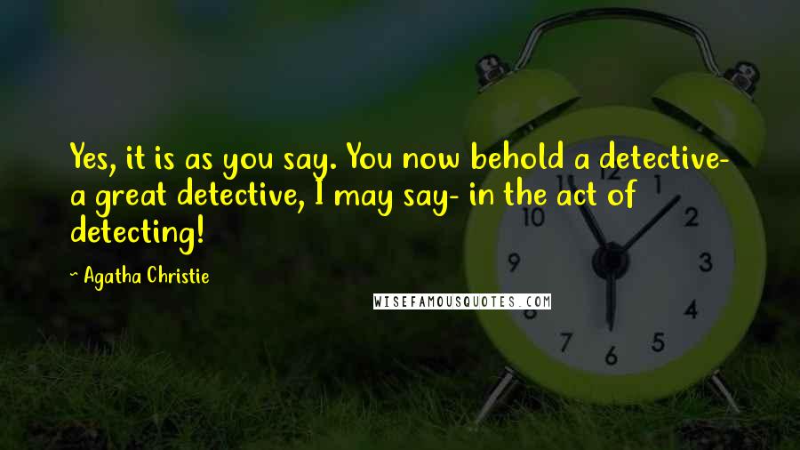 Agatha Christie Quotes: Yes, it is as you say. You now behold a detective- a great detective, I may say- in the act of detecting!