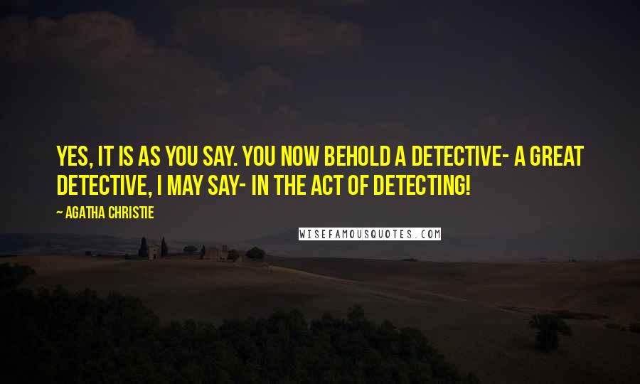 Agatha Christie Quotes: Yes, it is as you say. You now behold a detective- a great detective, I may say- in the act of detecting!