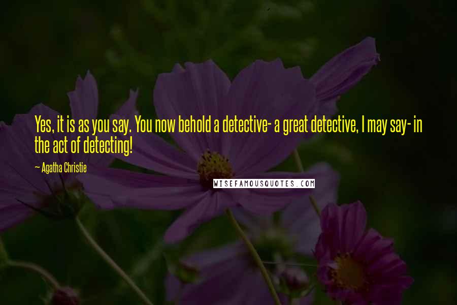 Agatha Christie Quotes: Yes, it is as you say. You now behold a detective- a great detective, I may say- in the act of detecting!