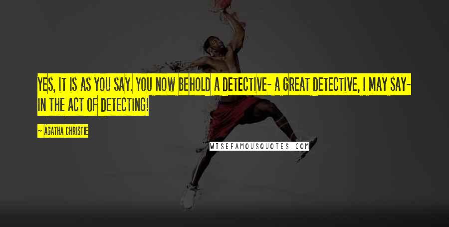 Agatha Christie Quotes: Yes, it is as you say. You now behold a detective- a great detective, I may say- in the act of detecting!