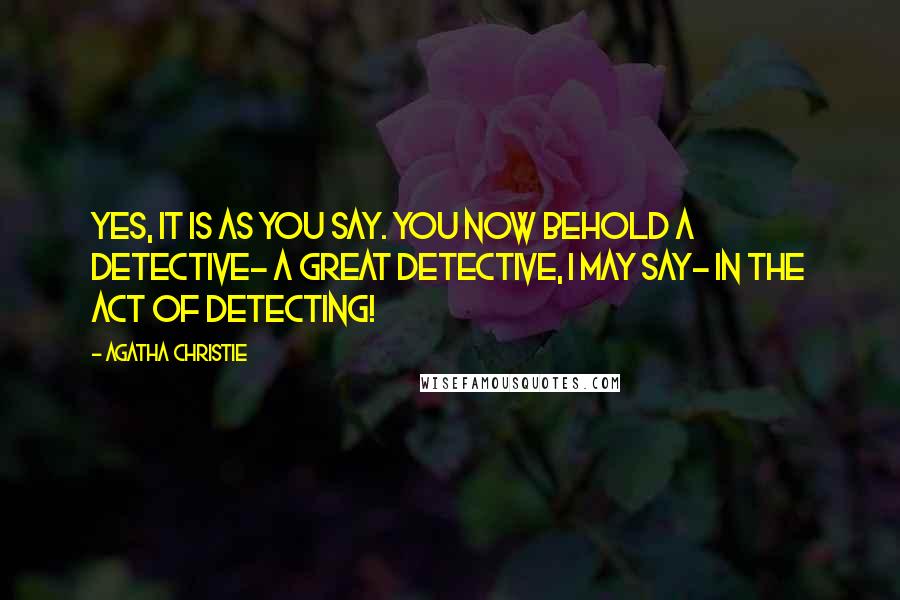 Agatha Christie Quotes: Yes, it is as you say. You now behold a detective- a great detective, I may say- in the act of detecting!