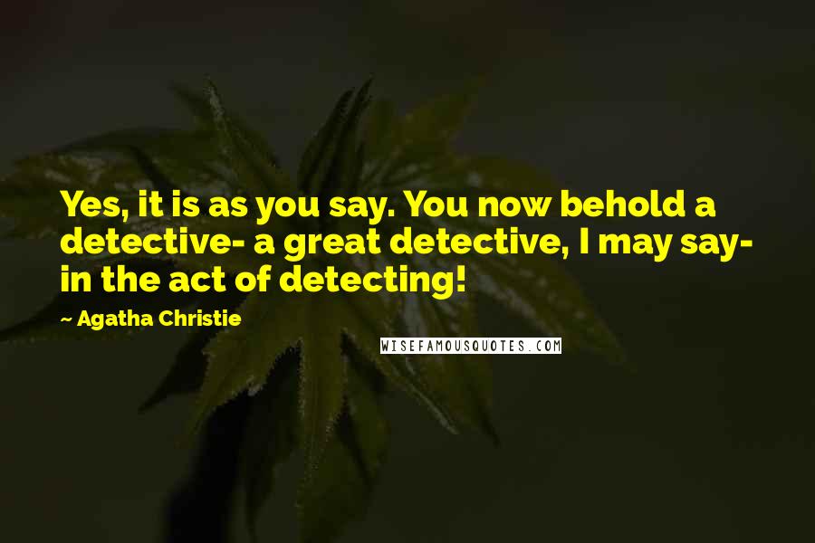 Agatha Christie Quotes: Yes, it is as you say. You now behold a detective- a great detective, I may say- in the act of detecting!