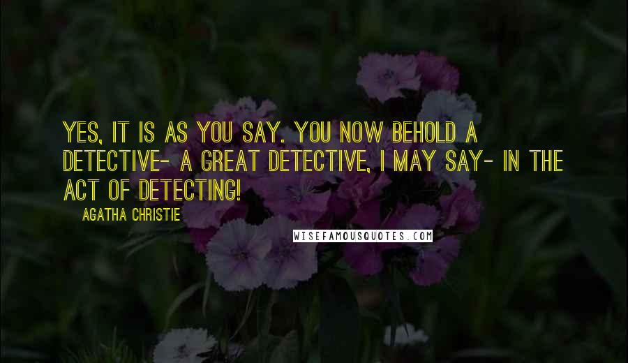 Agatha Christie Quotes: Yes, it is as you say. You now behold a detective- a great detective, I may say- in the act of detecting!