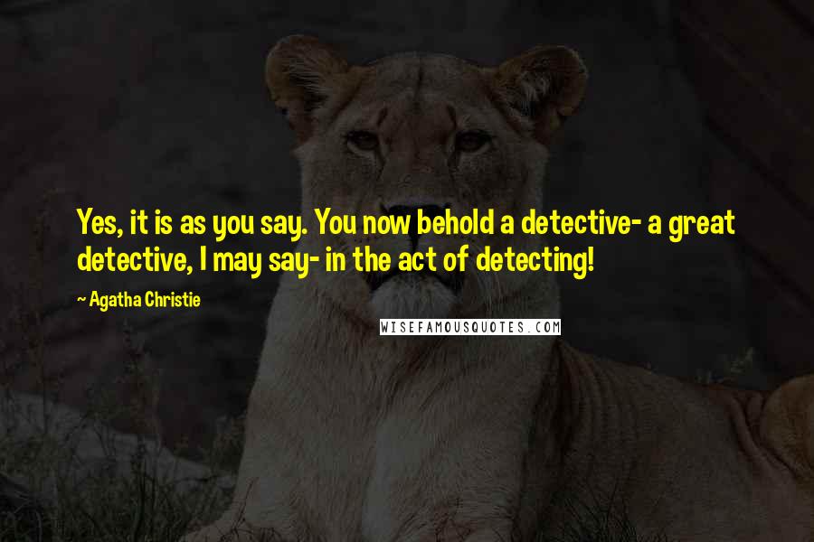 Agatha Christie Quotes: Yes, it is as you say. You now behold a detective- a great detective, I may say- in the act of detecting!