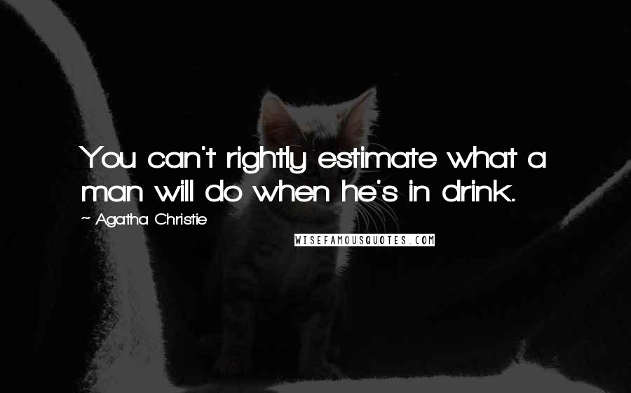 Agatha Christie Quotes: You can't rightly estimate what a man will do when he's in drink.