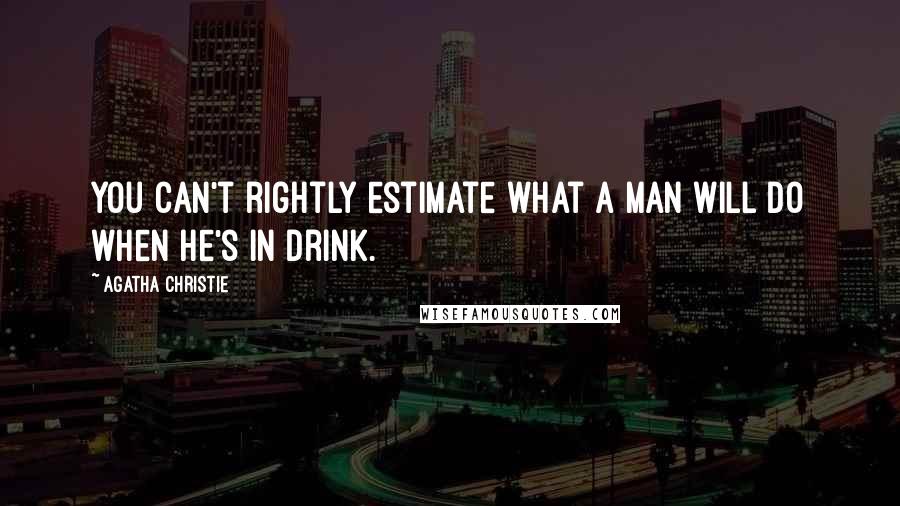 Agatha Christie Quotes: You can't rightly estimate what a man will do when he's in drink.