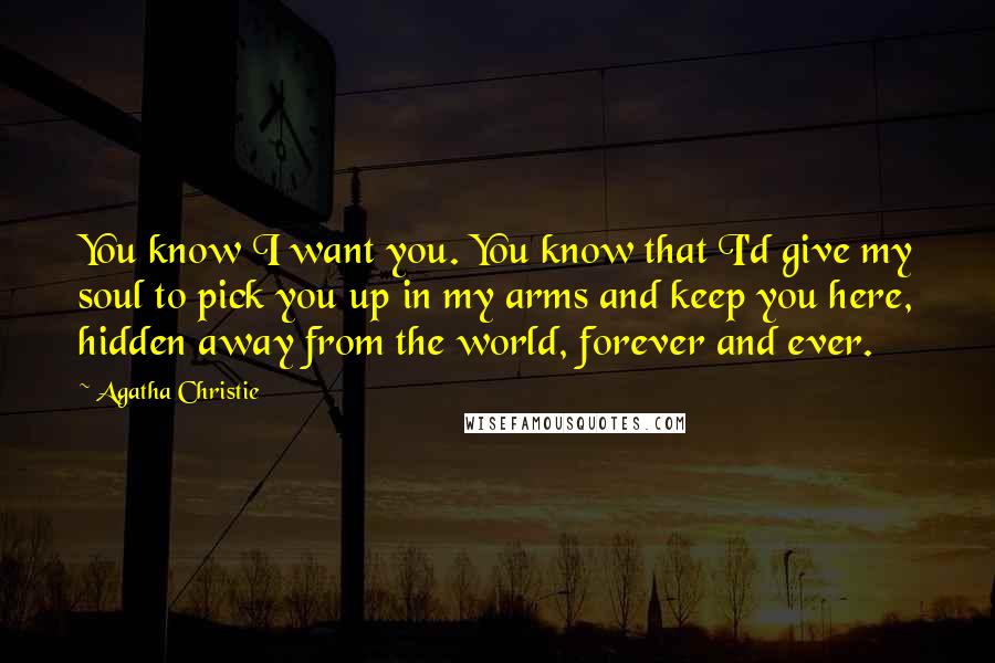 Agatha Christie Quotes: You know I want you. You know that I'd give my soul to pick you up in my arms and keep you here, hidden away from the world, forever and ever.