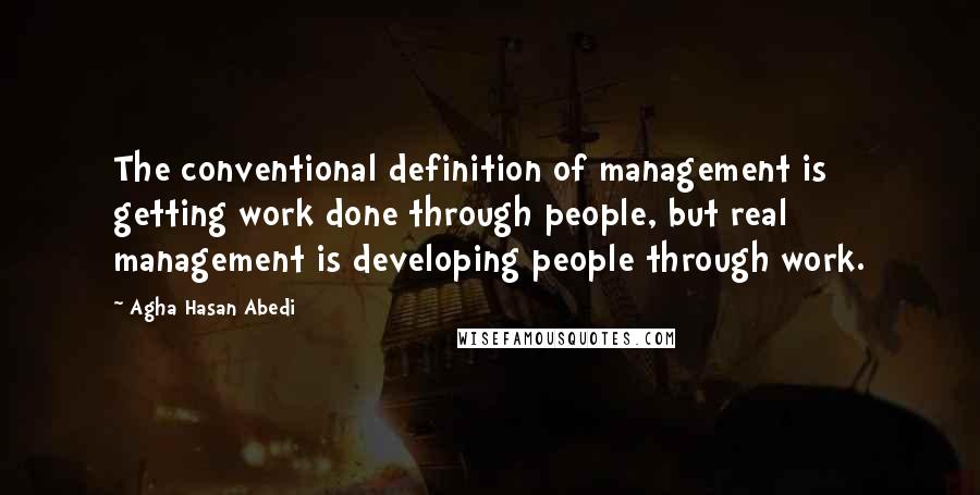 Agha Hasan Abedi Quotes: The conventional definition of management is getting work done through people, but real management is developing people through work.