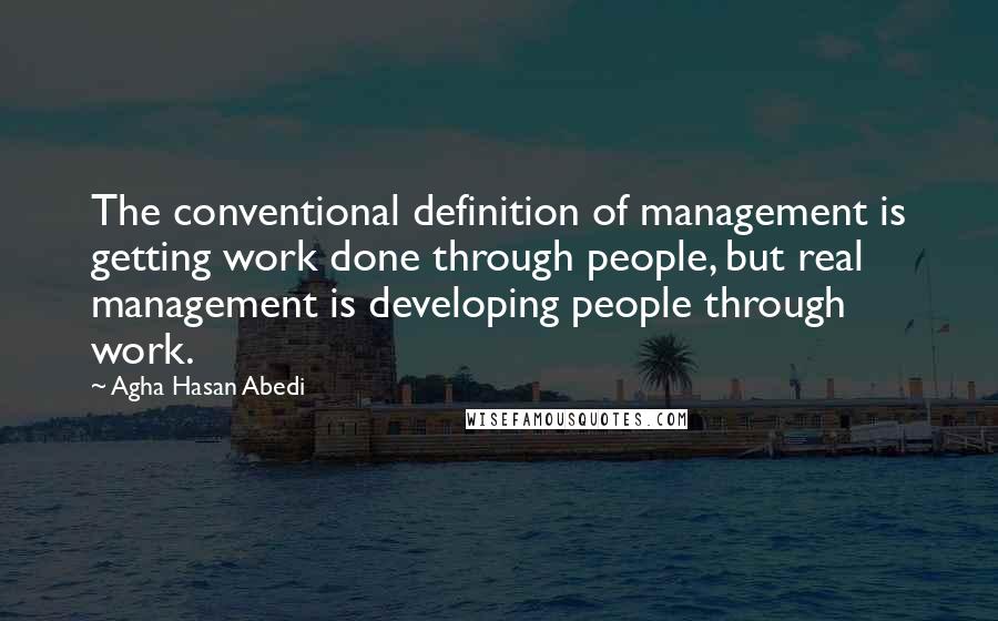 Agha Hasan Abedi Quotes: The conventional definition of management is getting work done through people, but real management is developing people through work.