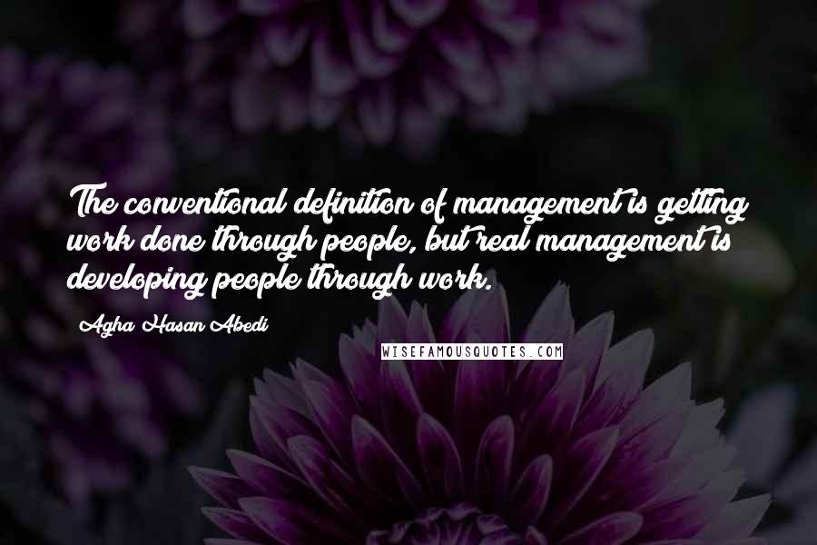 Agha Hasan Abedi Quotes: The conventional definition of management is getting work done through people, but real management is developing people through work.