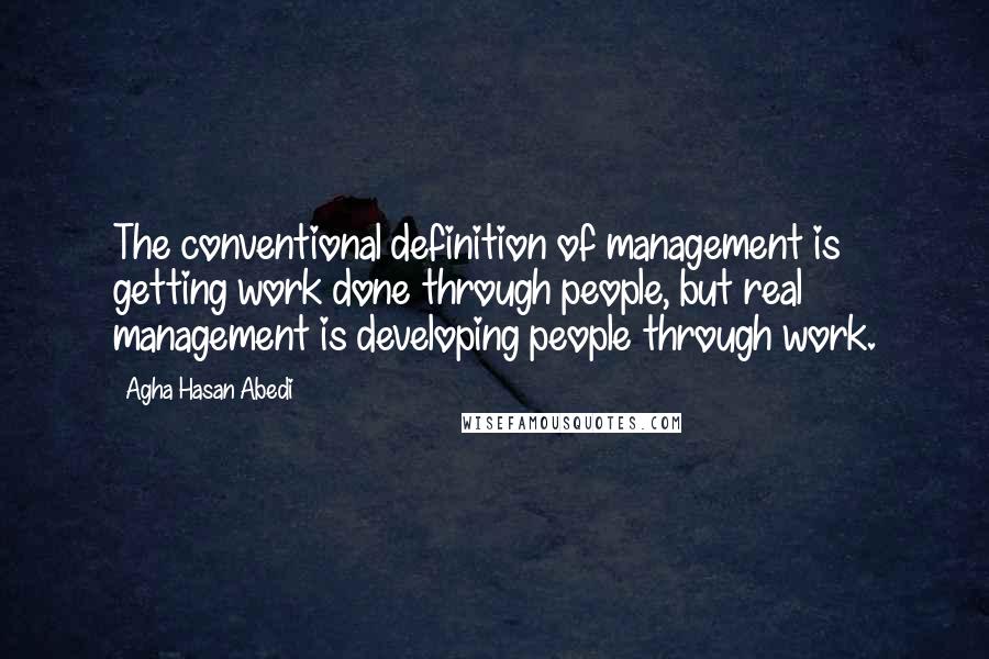 Agha Hasan Abedi Quotes: The conventional definition of management is getting work done through people, but real management is developing people through work.