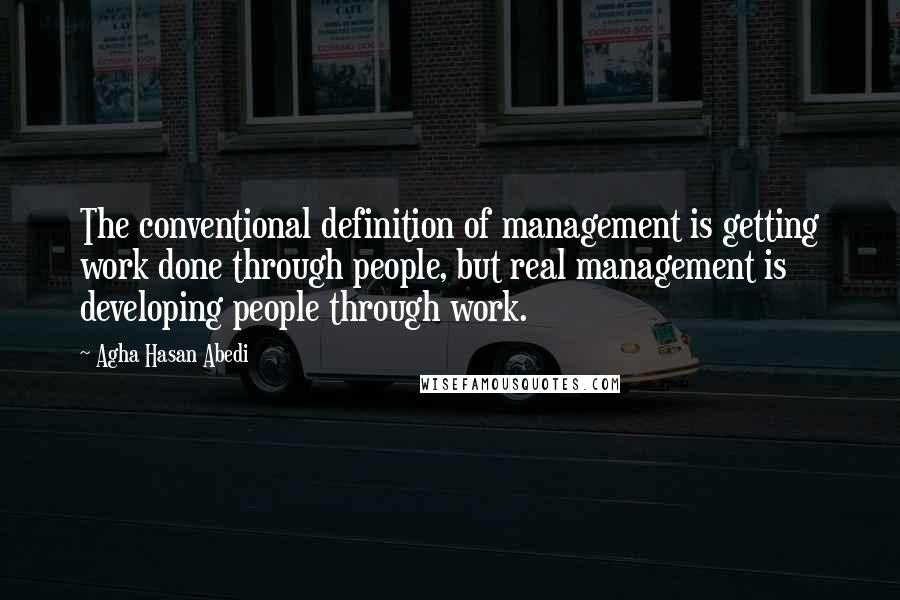 Agha Hasan Abedi Quotes: The conventional definition of management is getting work done through people, but real management is developing people through work.