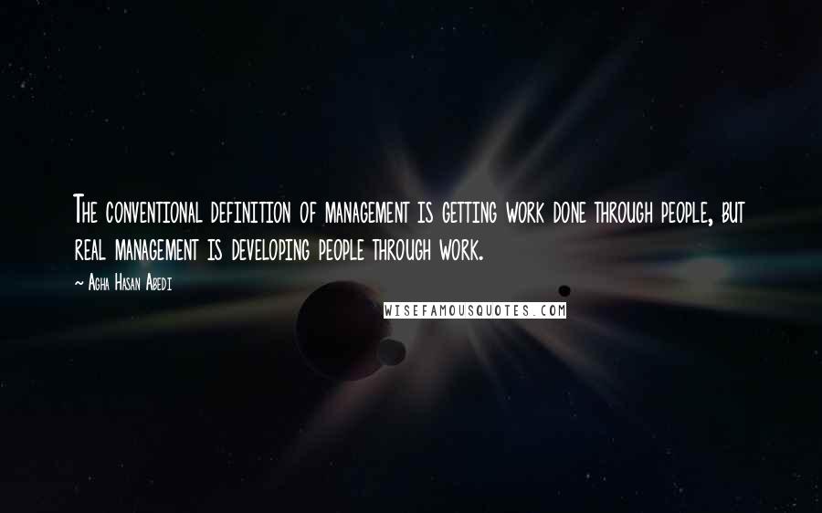 Agha Hasan Abedi Quotes: The conventional definition of management is getting work done through people, but real management is developing people through work.