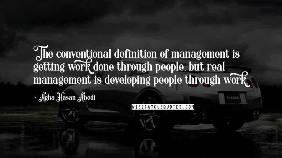 Agha Hasan Abedi Quotes: The conventional definition of management is getting work done through people, but real management is developing people through work.