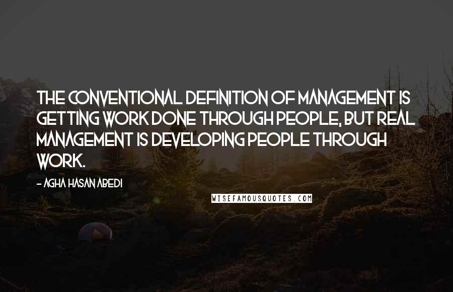 Agha Hasan Abedi Quotes: The conventional definition of management is getting work done through people, but real management is developing people through work.