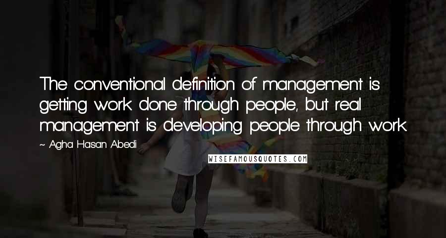 Agha Hasan Abedi Quotes: The conventional definition of management is getting work done through people, but real management is developing people through work.