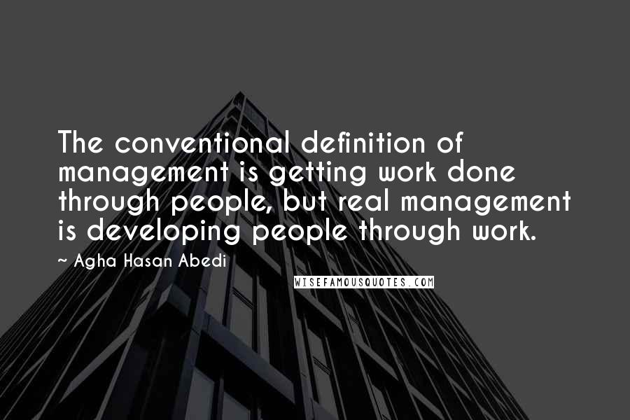 Agha Hasan Abedi Quotes: The conventional definition of management is getting work done through people, but real management is developing people through work.