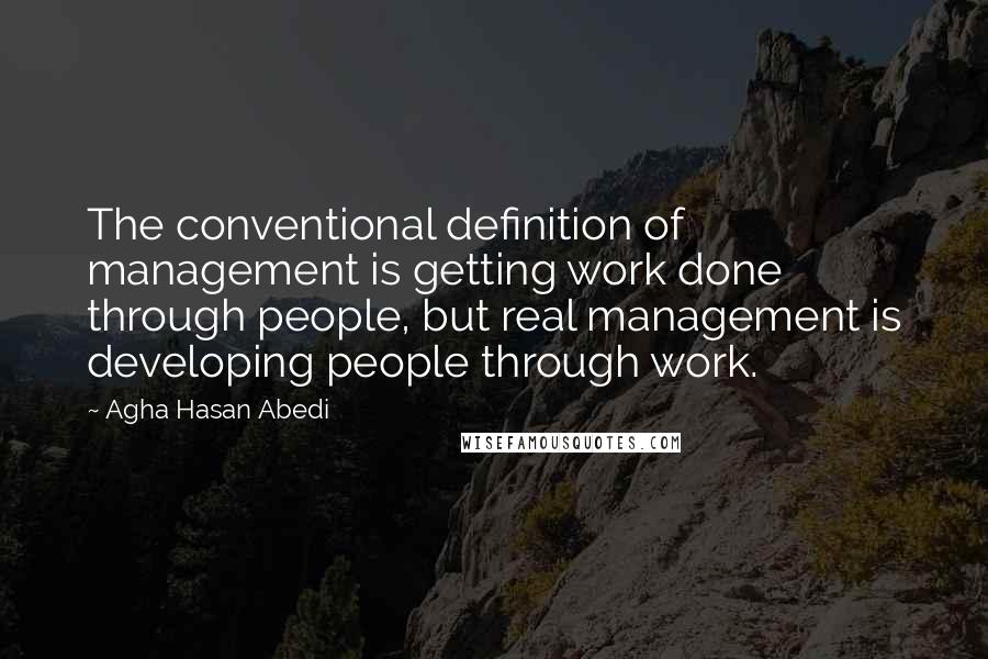 Agha Hasan Abedi Quotes: The conventional definition of management is getting work done through people, but real management is developing people through work.