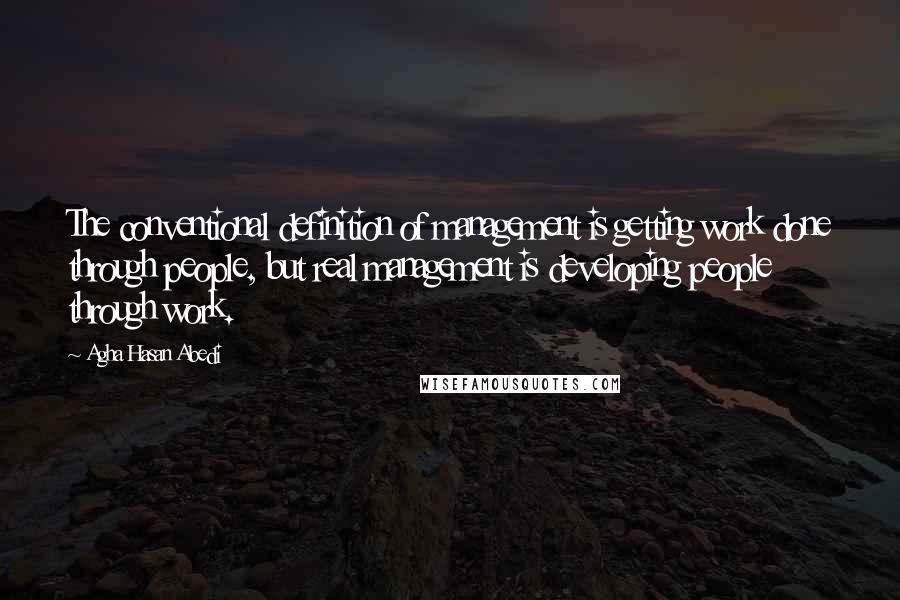 Agha Hasan Abedi Quotes: The conventional definition of management is getting work done through people, but real management is developing people through work.