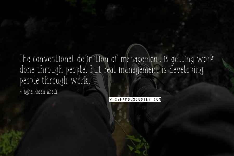 Agha Hasan Abedi Quotes: The conventional definition of management is getting work done through people, but real management is developing people through work.