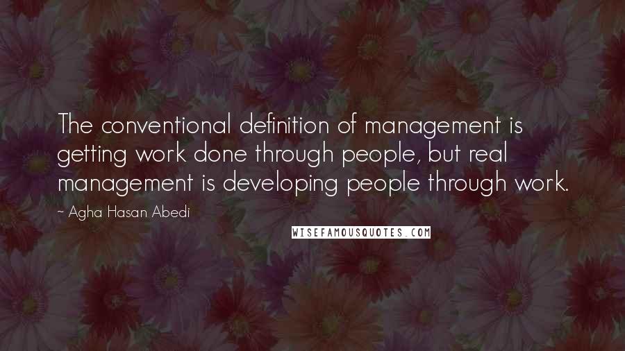 Agha Hasan Abedi Quotes: The conventional definition of management is getting work done through people, but real management is developing people through work.