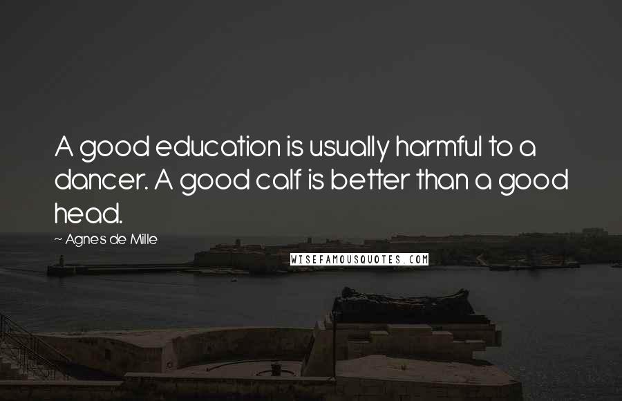 Agnes De Mille Quotes: A good education is usually harmful to a dancer. A good calf is better than a good head.